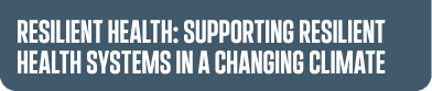 RESILIENT HEALTH: SUPPORTING resilient health systems IN A CHANGING CLIMATE